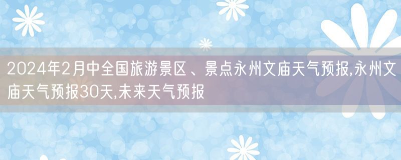 2024年2月中全国旅游景区、景点永州文庙天气预报,永州文庙天气预报30天,未来天气预报